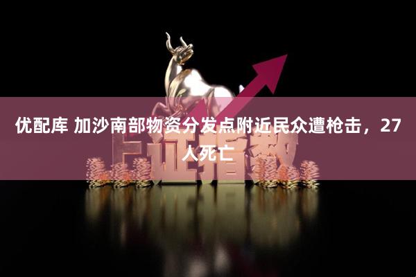 优配库 加沙南部物资分发点附近民众遭枪击，27人死亡