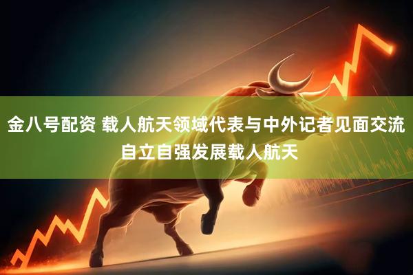 金八号配资 载人航天领域代表与中外记者见面交流 自立自强发展载人航天