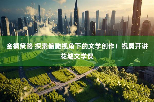 金橘策略 探索俯瞰视角下的文学创作！祝勇开讲花城文学课