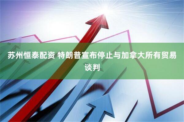 苏州恒泰配资 特朗普宣布停止与加拿大所有贸易谈判