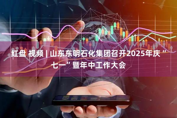 红盘 视频 | 山东东明石化集团召开2025年庆“七一”暨年中工作大会