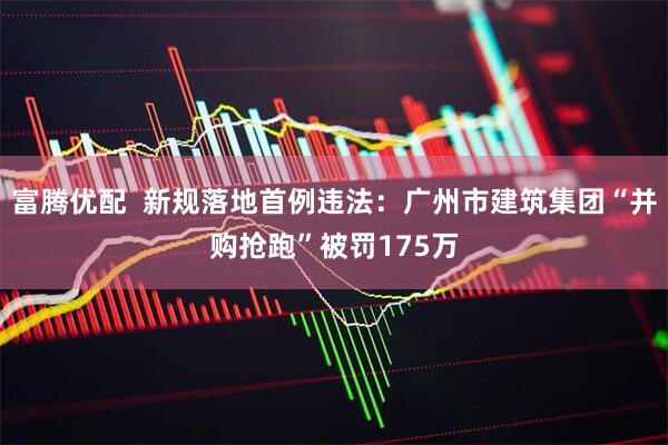 富腾优配  新规落地首例违法：广州市建筑集团“并购抢跑”被罚175万