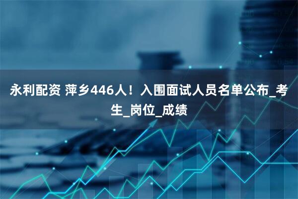 永利配资 萍乡446人！入围面试人员名单公布_考生_岗位_成绩