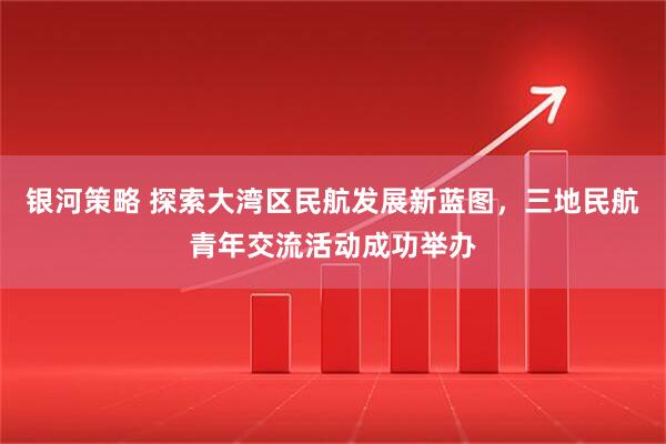 银河策略 探索大湾区民航发展新蓝图，三地民航青年交流活动成功举办