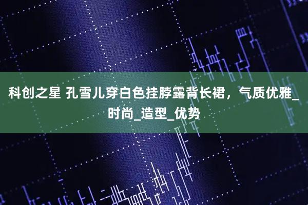 科创之星 孔雪儿穿白色挂脖露背长裙，气质优雅_时尚_造型_优势