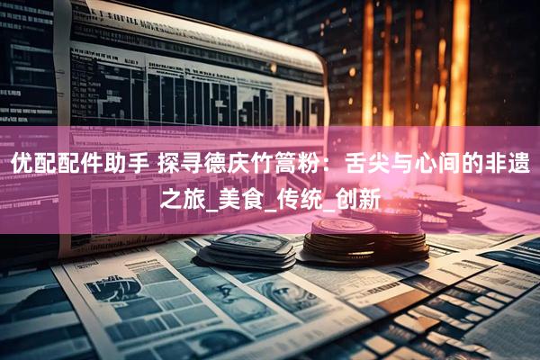 优配配件助手 探寻德庆竹篙粉：舌尖与心间的非遗之旅_美食_传统_创新