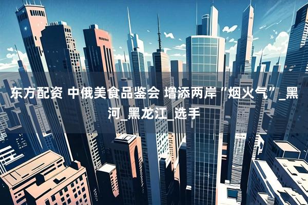东方配资 中俄美食品鉴会 增添两岸“烟火气”_黑河_黑龙江_选手
