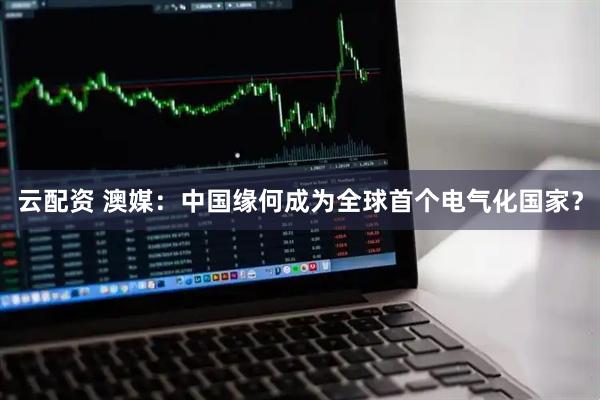 云配资 澳媒：中国缘何成为全球首个电气化国家？