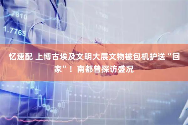 忆速配 上博古埃及文明大展文物被包机护送“回家”！南都曾探访盛况
