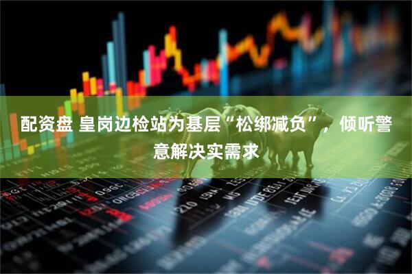 配资盘 皇岗边检站为基层“松绑减负”，倾听警意解决实需求