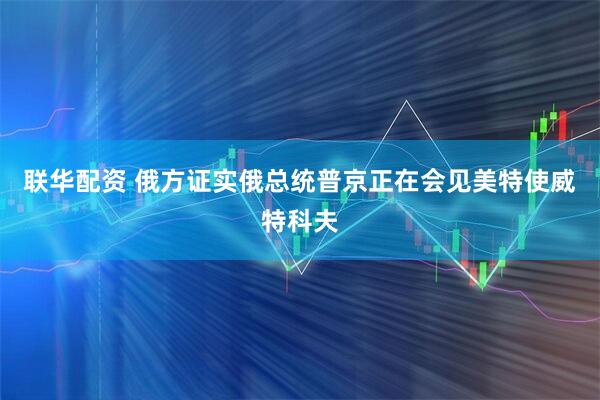 联华配资 俄方证实俄总统普京正在会见美特使威特科夫