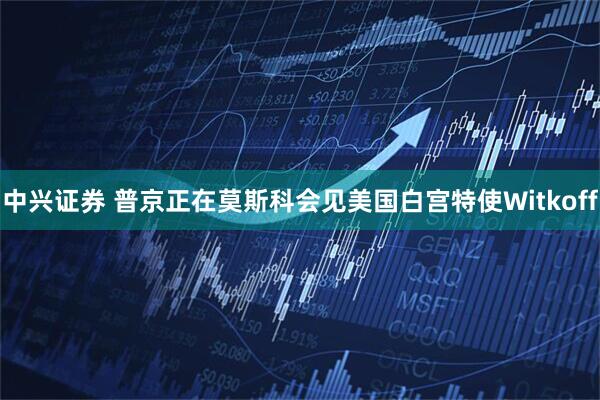 中兴证券 普京正在莫斯科会见美国白宫特使Witkoff