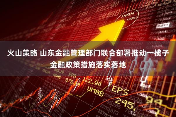 火山策略 山东金融管理部门联合部署推动一揽子金融政策措施落实落地