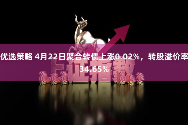 优选策略 4月22日聚合转债上涨0.02%，转股溢价率34.65%