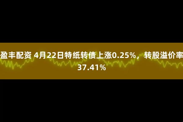 盈丰配资 4月22日特纸转债上涨0.25%,转股溢价率37.41%