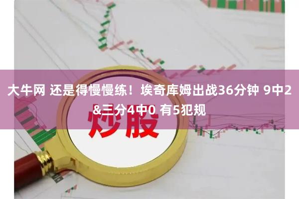 大牛网 还是得慢慢练！埃奇库姆出战36分钟 9中2&三分4中0 有5犯规